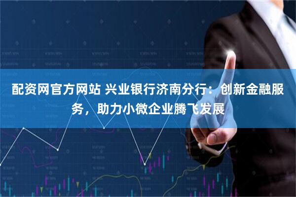 配资网官方网站 兴业银行济南分行：创新金融服务，助力小微企业腾飞发展