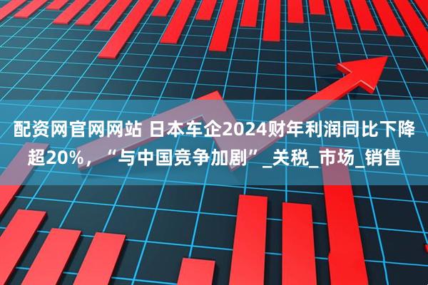 配资网官网网站 日本车企2024财年利润同比下降超20%，“与中国竞争加剧”_关税_市场_销售