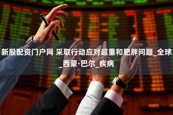 新股配资门户网 采取行动应对超重和肥胖问题_全球_西蒙·巴尔_疾病