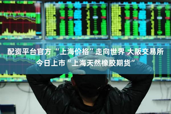 配资平台官方 “上海价格”走向世界 大阪交易所今日上市“上海天然橡胶期货”