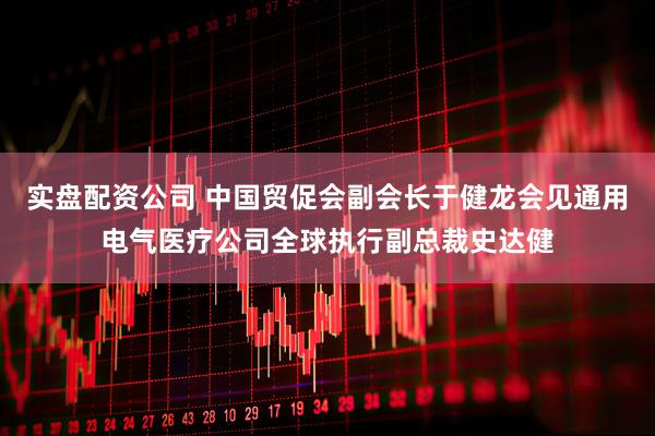 实盘配资公司 中国贸促会副会长于健龙会见通用电气医疗公司全球执行副总裁史达健