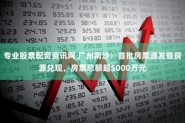 专业股票配资资讯网 广州南沙：首批房票颁发暨房源兑现，房票总额超5000万元