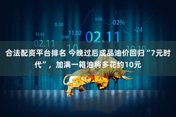 合法配资平台排名 今晚过后成品油价回归“7元时代”，加满一箱油将多花约10元
