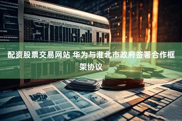 配资股票交易网站 华为与淮北市政府签署合作框架协议