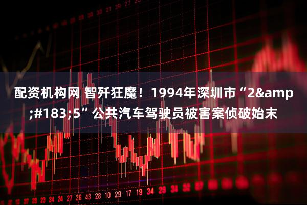 配资机构网 智歼狂魔！1994年深圳市“2&#183;5”公共汽车驾驶员被害案侦破始末