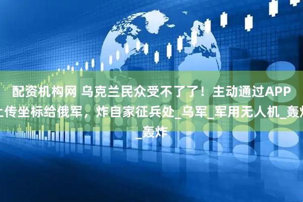配资机构网 乌克兰民众受不了了！主动通过APP上传坐标给俄军，炸自家征兵处_乌军_军用无人机_轰炸