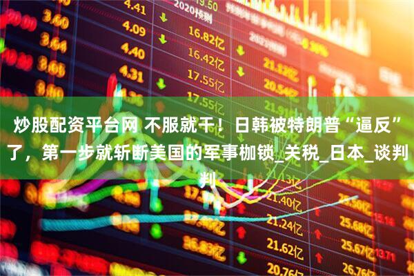 炒股配资平台网 不服就干！日韩被特朗普“逼反”了，第一步就斩断美国的军事枷锁_关税_日本_谈判
