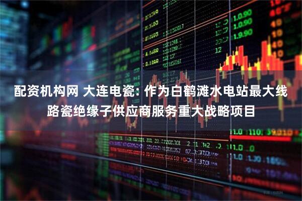 配资机构网 大连电瓷: 作为白鹤滩水电站最大线路瓷绝缘子供应商服务重大战略项目