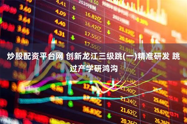 炒股配资平台网 创新龙江三级跳(一)精准研发 跳过产学研鸿沟