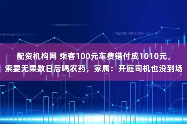 配资机构网 乘客100元车费错付成1010元，索要无果数日后喝农药，家属：开庭司机也没到场