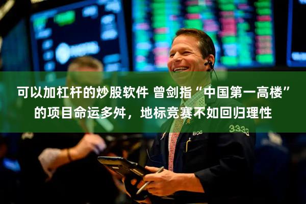 可以加杠杆的炒股软件 曾剑指“中国第一高楼”的项目命运多舛，地标竞赛不如回归理性