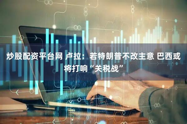 炒股配资平台网 卢拉：若特朗普不改主意 巴西或将打响“关税战”