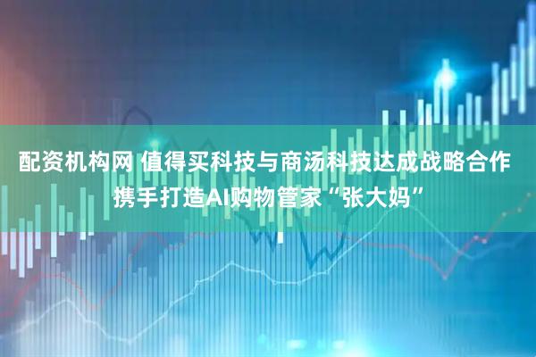 配资机构网 值得买科技与商汤科技达成战略合作 携手打造AI购物管家“张大妈”