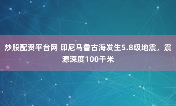 炒股配资平台网 印尼马鲁古海发生5.8级地震，震源深度100千米