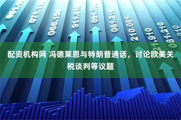 配资机构网 冯德莱恩与特朗普通话，讨论欧美关税谈判等议题