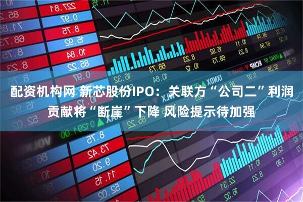 配资机构网 新芯股份IPO：关联方“公司二”利润贡献将“断崖”下降 风险提示待加强
