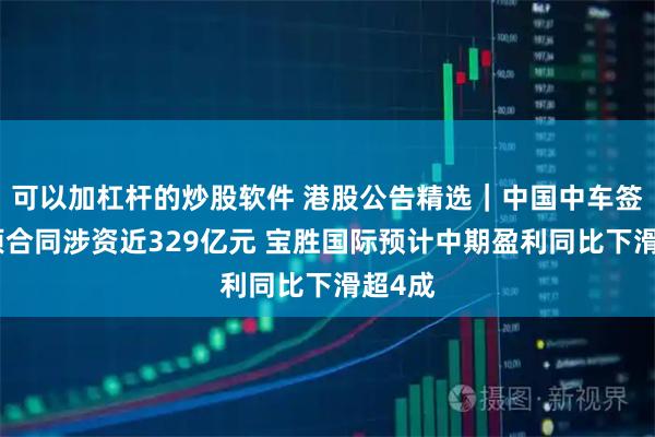 可以加杠杆的炒股软件 港股公告精选｜中国中车签订多项合同涉资近329亿元 宝胜国际预计中期盈利同比下滑超4成