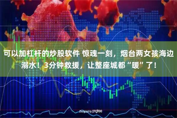 可以加杠杆的炒股软件 惊魂一刻，烟台两女孩海边溺水！3分钟救援，让整座城都“暖”了！