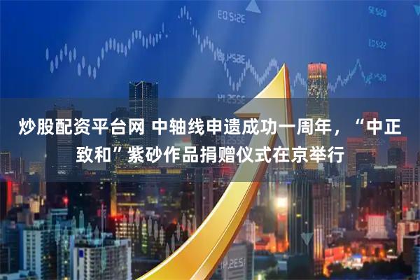炒股配资平台网 中轴线申遗成功一周年，“中正致和”紫砂作品捐赠仪式在京举行