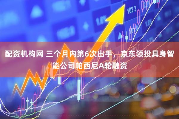 配资机构网 三个月内第6次出手，京东领投具身智能公司帕西尼A轮融资