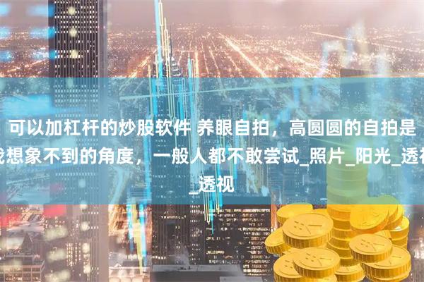 可以加杠杆的炒股软件 养眼自拍，高圆圆的自拍是我想象不到的角度，一般人都不敢尝试_照片_阳光_透视
