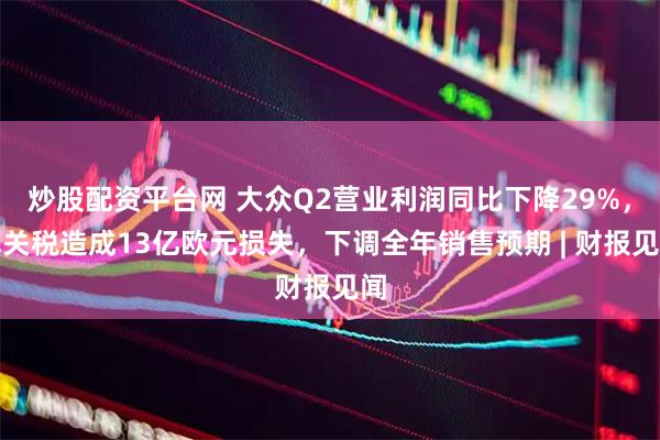 炒股配资平台网 大众Q2营业利润同比下降29%，称关税造成13亿欧元损失，下调全年销售预期 | 财报见闻