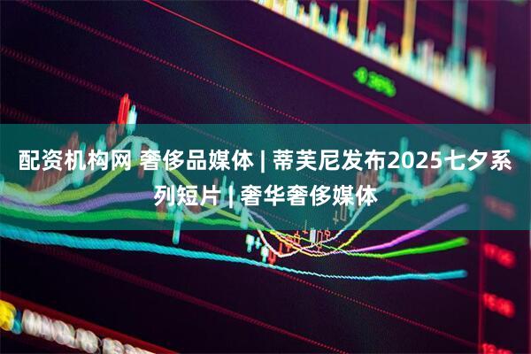 配资机构网 奢侈品媒体 | 蒂芙尼发布2025七夕系列短片 | 奢华奢侈媒体