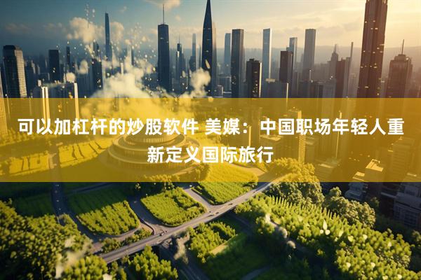 可以加杠杆的炒股软件 美媒：中国职场年轻人重新定义国际旅行