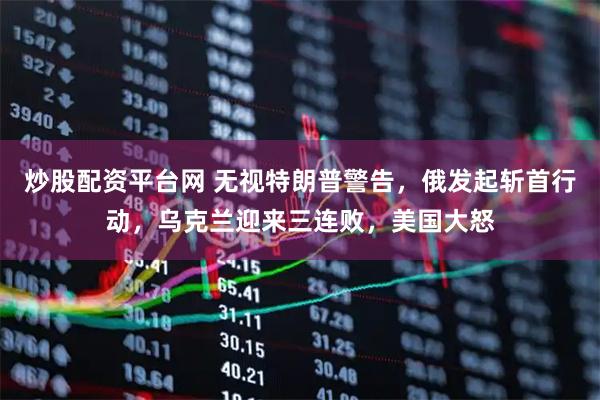 炒股配资平台网 无视特朗普警告，俄发起斩首行动，乌克兰迎来三连败，美国大怒