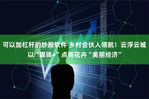 可以加杠杆的炒股软件 乡村合伙人领航！云浮云城以“媒体+”点亮花卉“美丽经济”