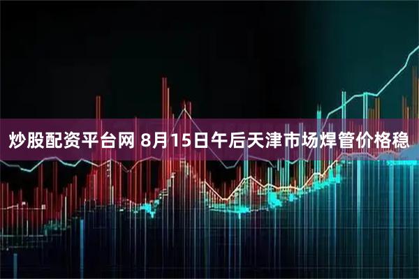 炒股配资平台网 8月15日午后天津市场焊管价格稳