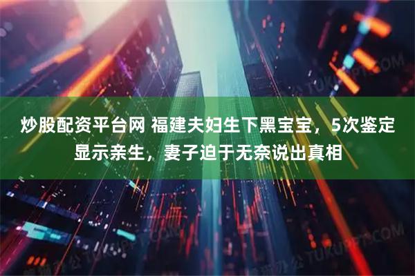 炒股配资平台网 福建夫妇生下黑宝宝，5次鉴定显示亲生，妻子迫于无奈说出真相