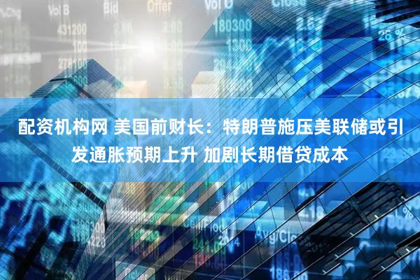 配资机构网 美国前财长：特朗普施压美联储或引发通胀预期上升 加剧长期借贷成本