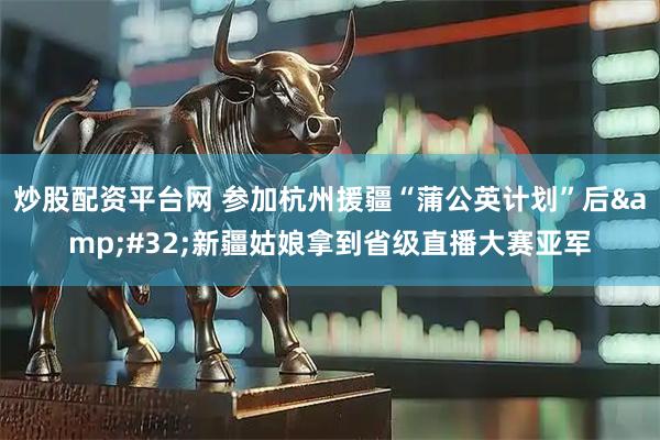 炒股配资平台网 参加杭州援疆“蒲公英计划”后 新疆姑娘拿到省级直播大赛亚军