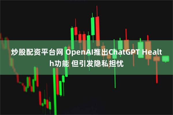 炒股配资平台网 OpenAI推出ChatGPT Health功能 但引发隐私担忧