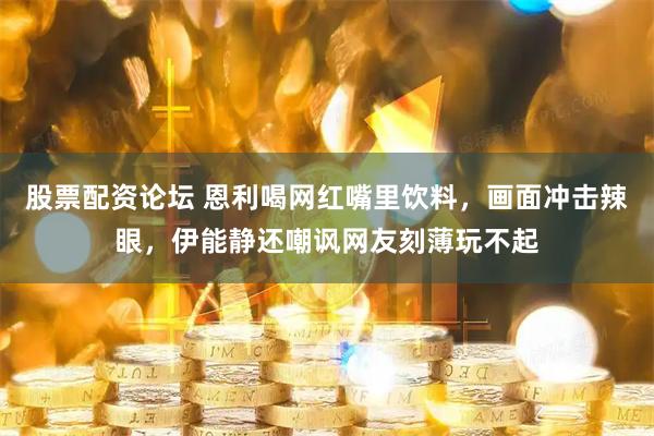 股票配资论坛 恩利喝网红嘴里饮料，画面冲击辣眼，伊能静还嘲讽网友刻薄玩不起