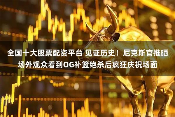 全国十大股票配资平台 见证历史！尼克斯官推晒场外观众看到OG补篮绝杀后疯狂庆祝场面