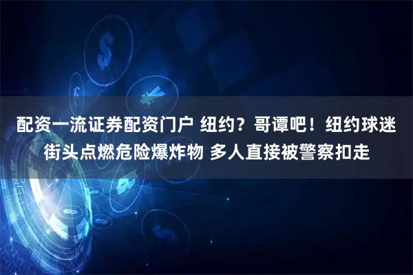 配资一流证券配资门户 纽约？哥谭吧！纽约球迷街头点燃危险爆炸物 多人直接被警察扣走