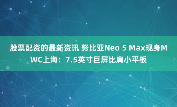 股票配资的最新资讯 努比亚Neo 5 Max现身MWC上海：7.5英寸巨屏比肩小平板