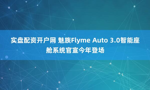 实盘配资开户网 魅族Flyme Auto 3.0智能座舱系统官宣今年登场