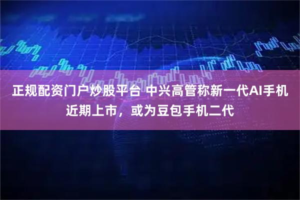 正规配资门户炒股平台 中兴高管称新一代AI手机近期上市，或为豆包手机二代