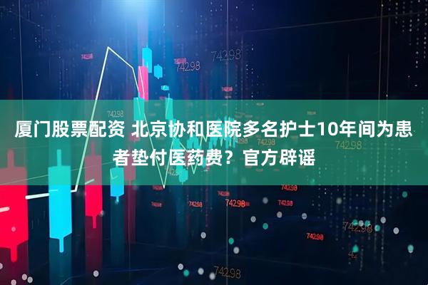 厦门股票配资 北京协和医院多名护士10年间为患者垫付医药费？官方辟谣