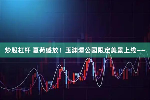 炒股杠杆 夏荷盛放！玉渊潭公园限定美景上线——
