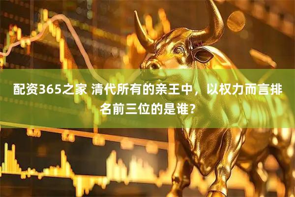 配资365之家 清代所有的亲王中，以权力而言排名前三位的是谁？