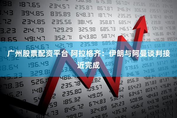 广州股票配资平台 阿拉格齐：伊朗与阿曼谈判接近完成