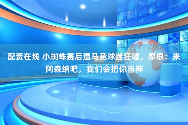 配资在线 小蜘蛛赛后遭马竞球迷狂嘘，摩根：来阿森纳吧，我们会把你当神