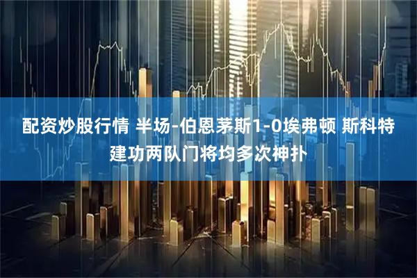 配资炒股行情 半场-伯恩茅斯1-0埃弗顿 斯科特建功两队门将均多次神扑