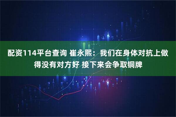 配资114平台查询 崔永熙：我们在身体对抗上做得没有对方好 接下来会争取铜牌