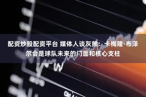 配资炒股配资平台 媒体人谈灰熊：卡梅隆·布泽尔会是球队未来的门面和核心支柱