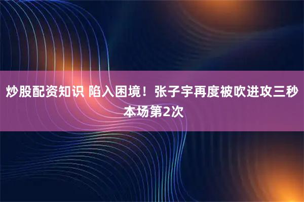 炒股配资知识 陷入困境！张子宇再度被吹进攻三秒 本场第2次